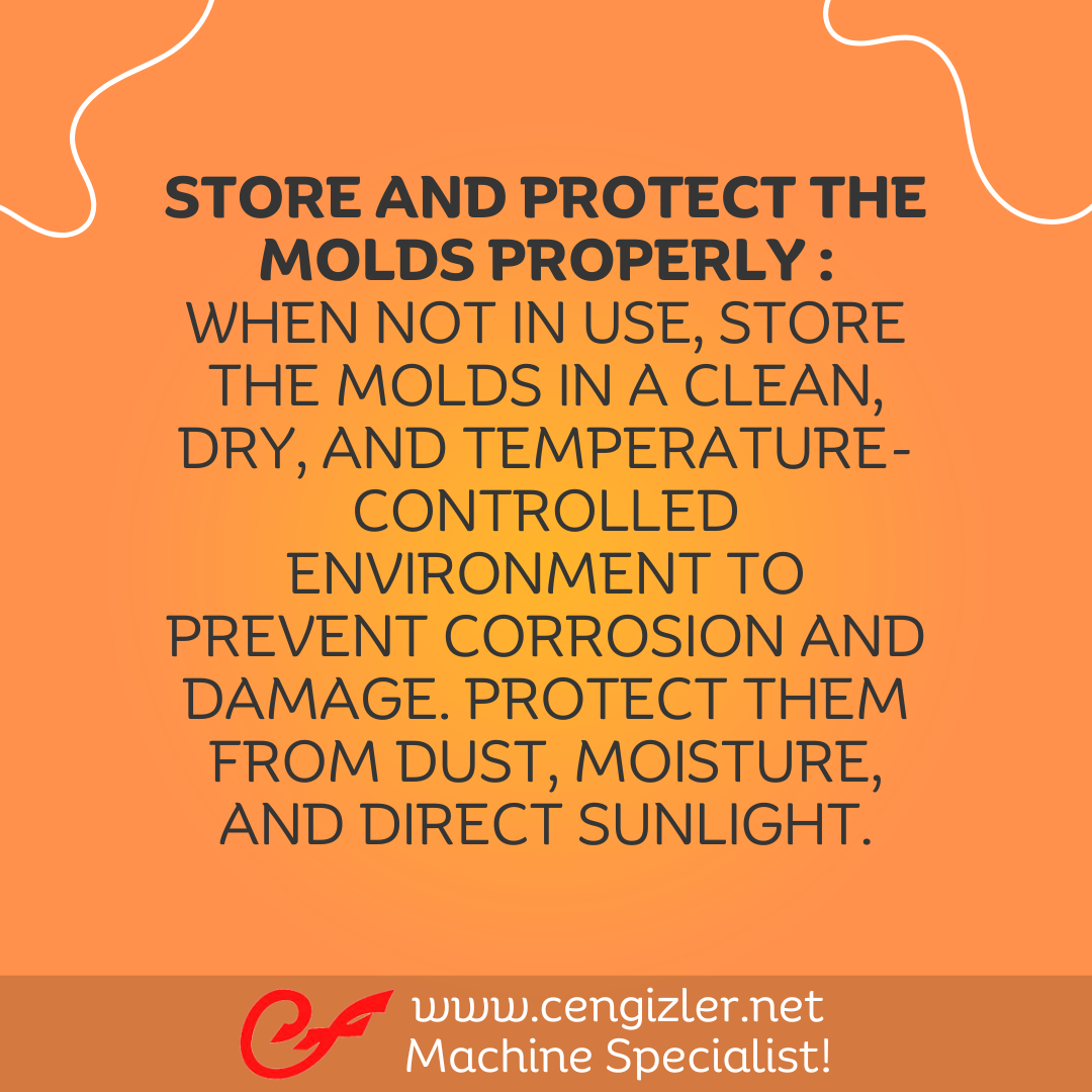 6 Store and protect the molds properly . When not in use, store the molds in a clean, dry, and temperature-controlled environment to prevent corrosion and damage. Protect them from dust, moisture, and direct sunlight